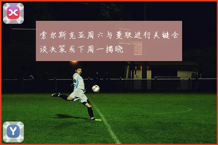 索尔斯克亚周六与曼联进行关键会谈决策或下周一揭晓