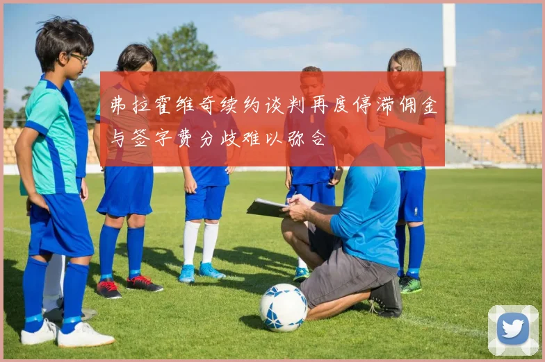 弗拉霍维奇续约谈判再度停滞佣金与签字费分歧难以弥合