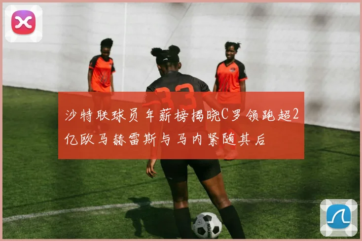 沙特联球员年薪榜揭晓C罗领跑超2亿欧马赫雷斯与马内紧随其后