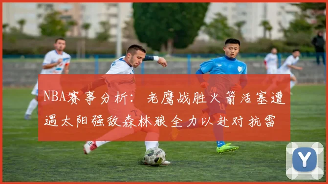 NBA赛事分析：老鹰战胜火箭活塞遭遇太阳强敌森林狼全力以赴对抗雷霆
