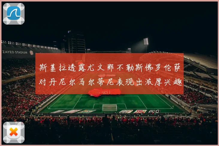 斯基拉透露尤文那不勒斯佛罗伦萨对丹尼尔马尔蒂尼表现出浓厚兴趣