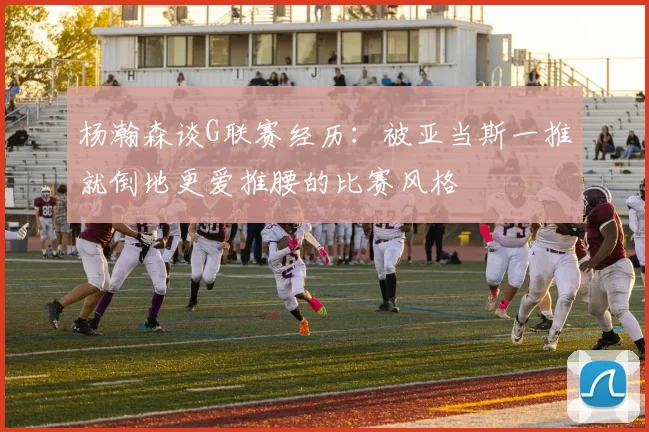杨瀚森谈G联赛经历：被亚当斯一推就倒地更爱推腰的比赛风格