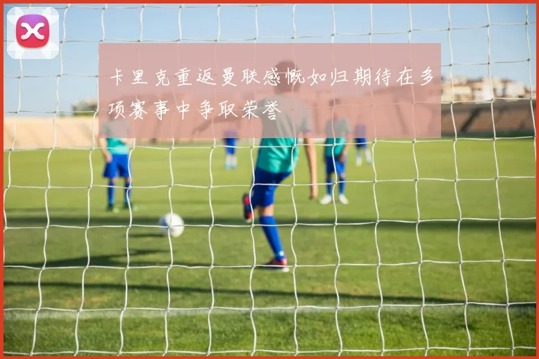 卡里克重返曼联感慨如归期待在多项赛事中争取荣誉
