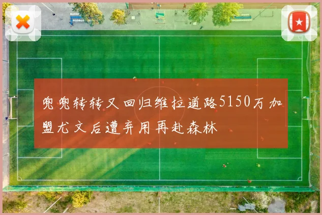 兜兜转转又回归维拉道路5150万加盟尤文后遭弃用再赴森林