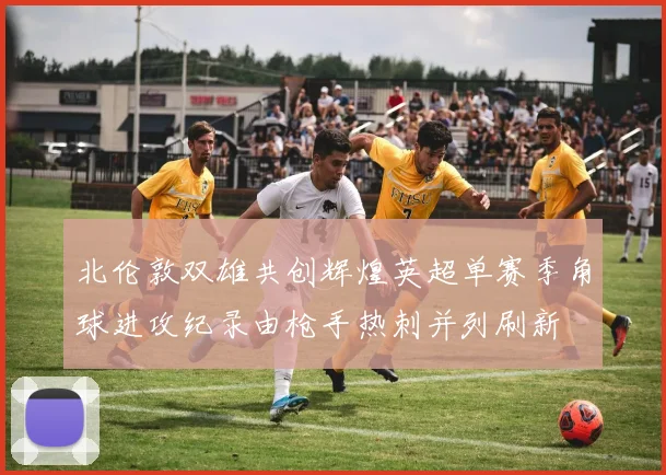 北伦敦双雄共创辉煌英超单赛季角球进攻纪录由枪手热刺并列刷新