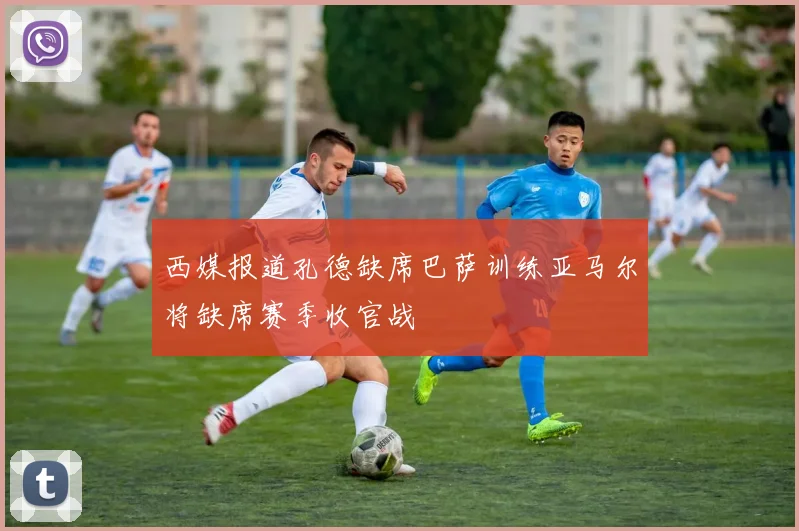 西媒报道孔德缺席巴萨训练亚马尔将缺席赛季收官战