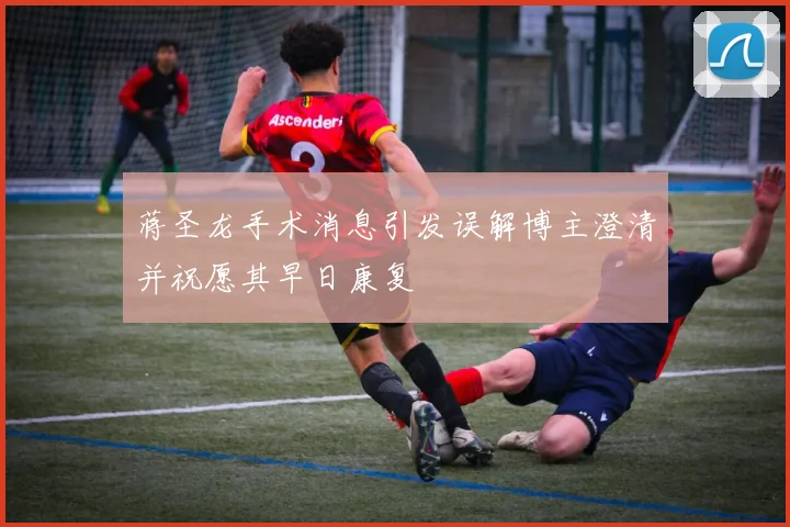 蒋圣龙手术消息引发误解博主澄清并祝愿其早日康复