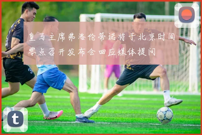 皇马主席弗洛伦蒂诺将于北京时间零点召开发布会回应媒体提问