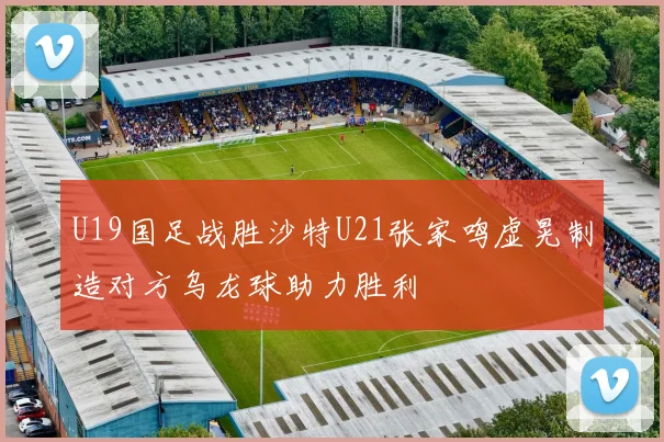 U19国足战胜沙特U21张家鸣虚晃制造对方乌龙球助力胜利