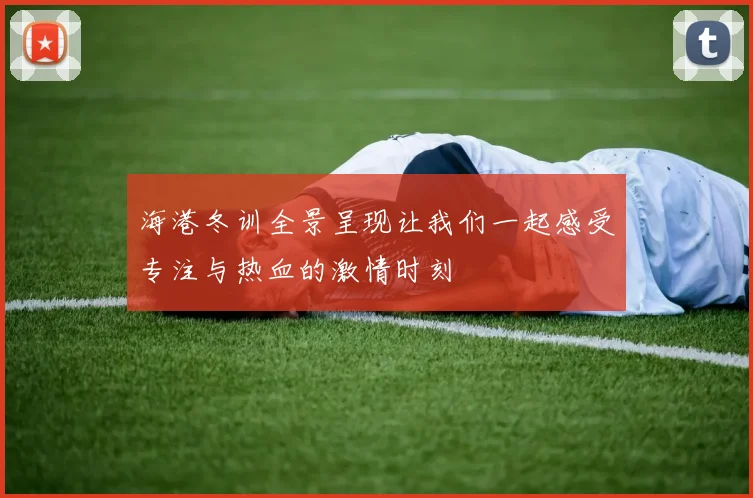 海港冬训全景呈现让我们一起感受专注与热血的激情时刻