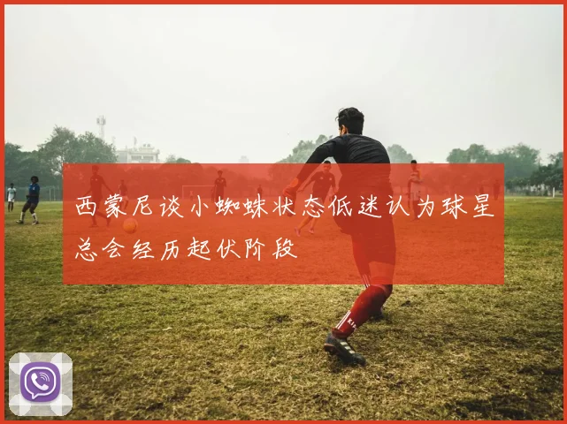西蒙尼谈小蜘蛛状态低迷认为球星总会经历起伏阶段