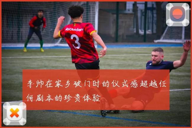 李帅在家乡破门时的仪式感超越任何剧本的珍贵体验
