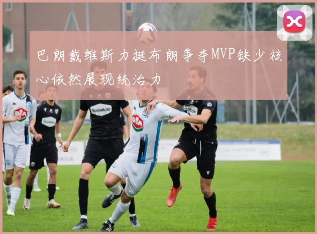 巴朗戴维斯力挺布朗争夺MVP缺少核心依然展现统治力