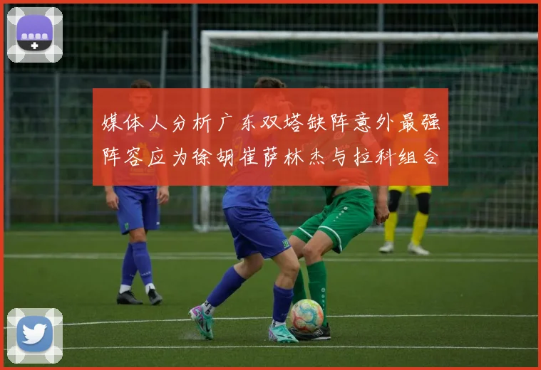 媒体人分析广东双塔缺阵意外最强阵容应为徐胡崔萨林杰与拉科组合